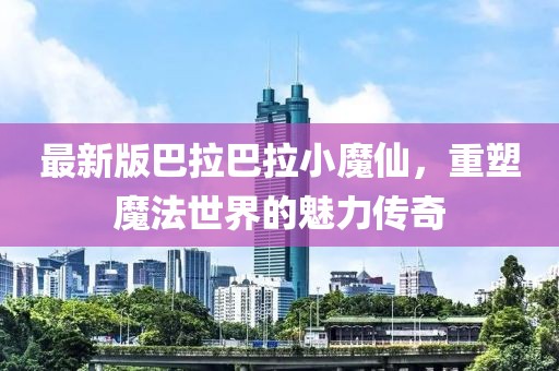 最新版巴拉巴拉小魔仙，重塑魔法世界的魅力传奇