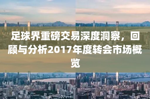 足球界重磅交易深度洞察，回顾与分析2017年度转会市场概览