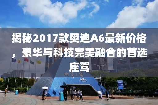 揭秘2017款奥迪A6最新价格，豪华与科技完美融合的首选座驾