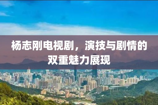 杨志刚电视剧，演技与剧情的双重魅力展现