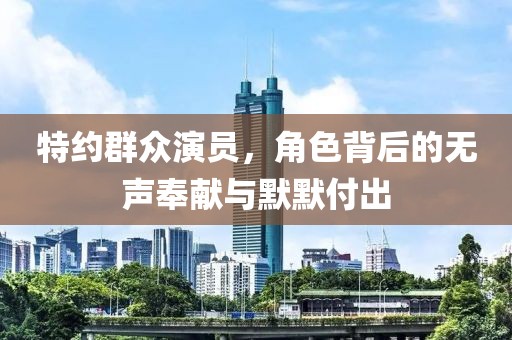 特约群众演员，角色背后的无声奉献与默默付出