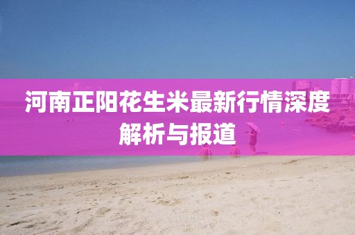 河南正阳花生米最新行情深度解析与报道