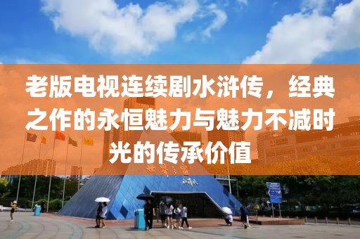 老版电视连续剧水浒传，经典之作的永恒魅力与魅力不减时光的传承价值