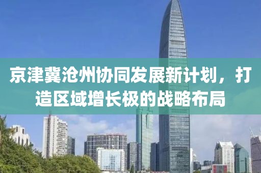 京津冀沧州协同发展新计划，打造区域增长极的战略布局