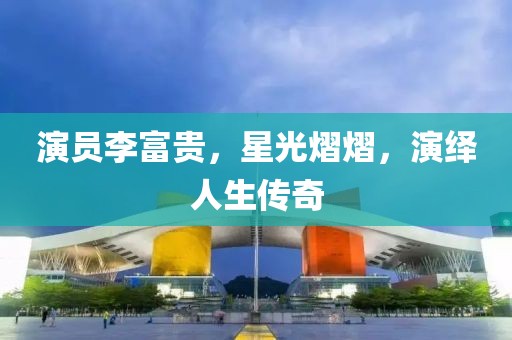 演员李富贵，星光熠熠，演绎人生传奇
