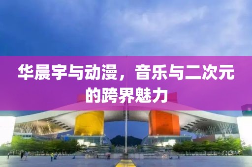 华晨宇与动漫，音乐与二次元的跨界魅力