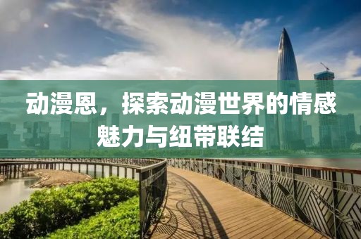 动漫恩，探索动漫世界的情感魅力与纽带联结