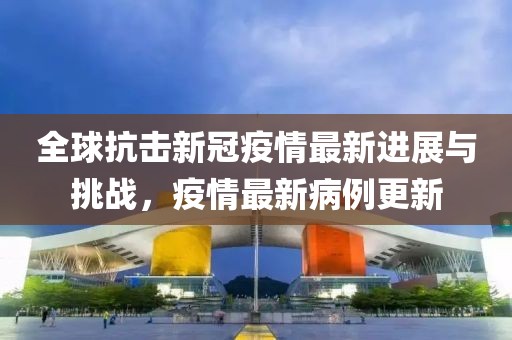 全球抗击新冠疫情最新进展与挑战，疫情最新病例更新