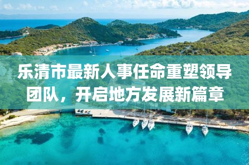 乐清市最新人事任命重塑领导团队，开启地方发展新篇章