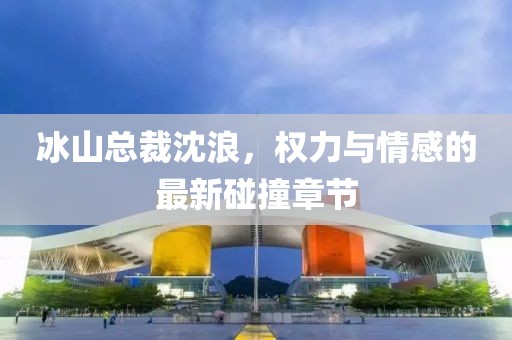 冰山总裁沈浪，权力与情感的最新碰撞章节