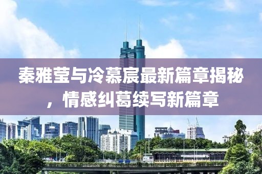 秦雅莹与冷慕宸最新篇章揭秘，情感纠葛续写新篇章