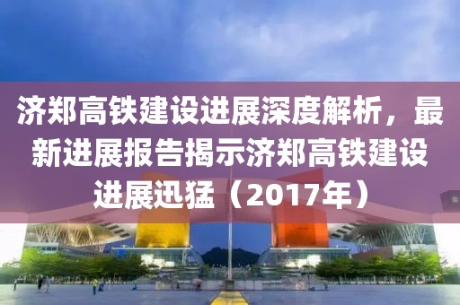 济郑高铁建设进展深度解析，最新进展报告揭示济郑高铁建设进展迅猛（2017年）
