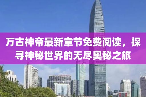 万古神帝最新章节免费阅读，探寻神秘世界的无尽奥秘之旅