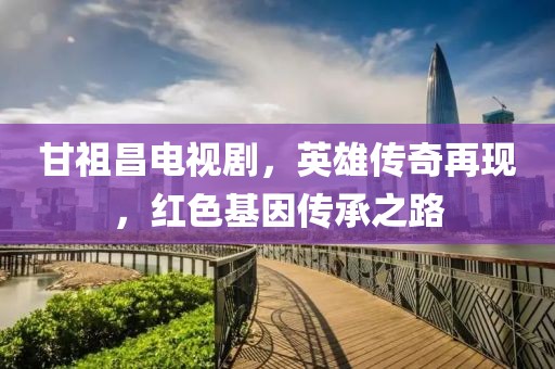 甘祖昌电视剧，英雄传奇再现，红色基因传承之路
