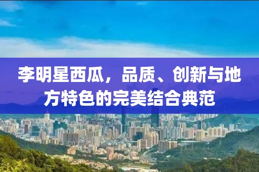 李明星西瓜，品质、创新与地方特色的完美结合典范