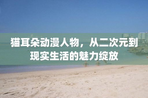 猫耳朵动漫人物，从二次元到现实生活的魅力绽放