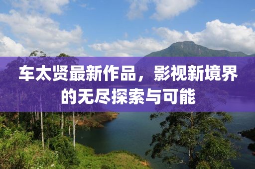 车太贤最新作品，影视新境界的无尽探索与可能