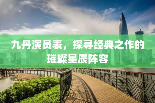 九丹演员表，探寻经典之作的璀璨星辰阵容