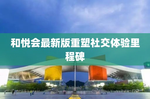 和悦会最新版重塑社交体验里程碑