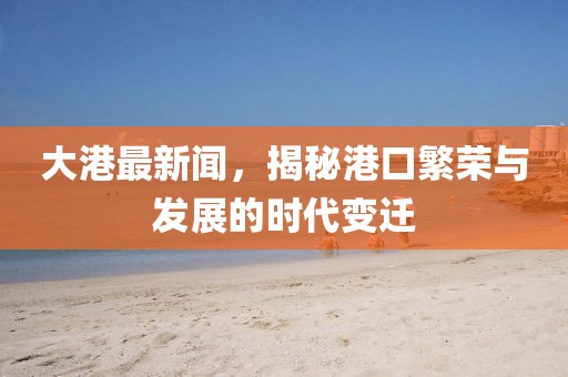 大港最新闻，揭秘港口繁荣与发展的时代变迁