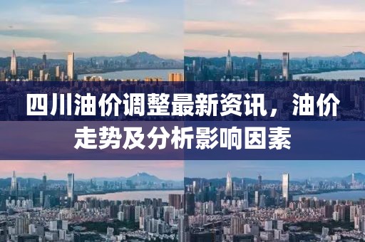 四川油价调整最新资讯，油价走势及分析影响因素