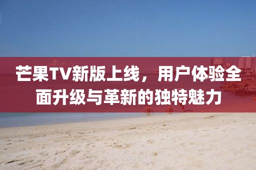 芒果TV新版上线，用户体验全面升级与革新的独特魅力