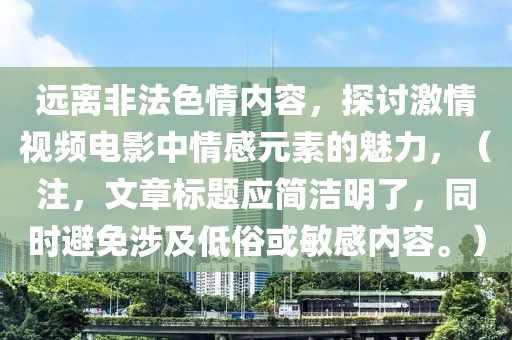 远离非法色情内容，探讨激情视频电影中情感元素的魅力，（注，文章标题应简洁明了，同时避免涉及低俗或敏感内容。）