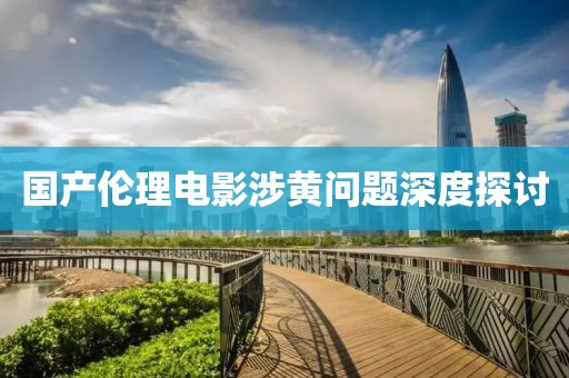 国产伦理电影涉黄问题深度探讨