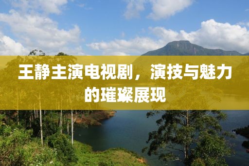 王静主演电视剧，演技与魅力的璀璨展现