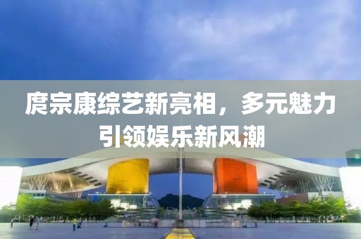 庹宗康综艺新亮相，多元魅力引领娱乐新风潮