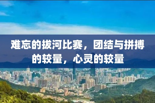 难忘的拔河比赛，团结与拼搏的较量，心灵的较量