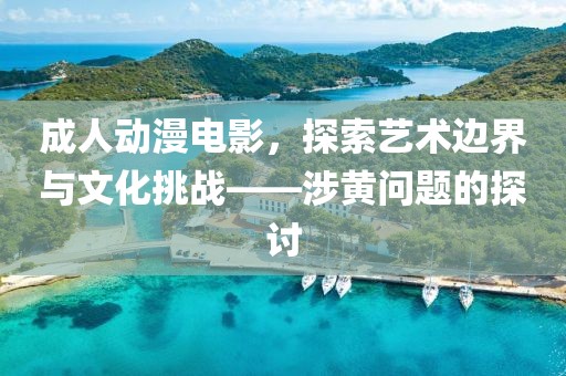 成人动漫电影，探索艺术边界与文化挑战——涉黄问题的探讨