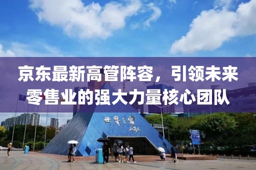 京东最新高管阵容，引领未来零售业的强大力量核心团队