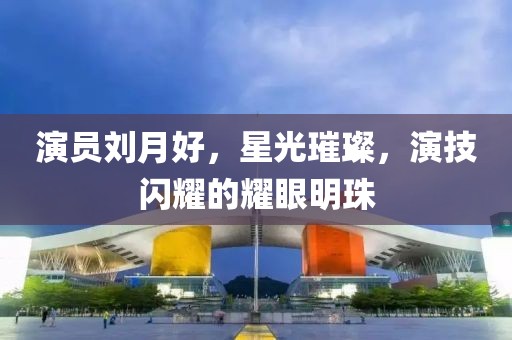 演员刘月好，星光璀璨，演技闪耀的耀眼明珠