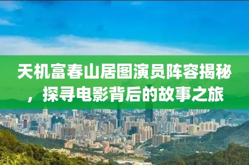 天机富春山居图演员阵容揭秘，探寻电影背后的故事之旅