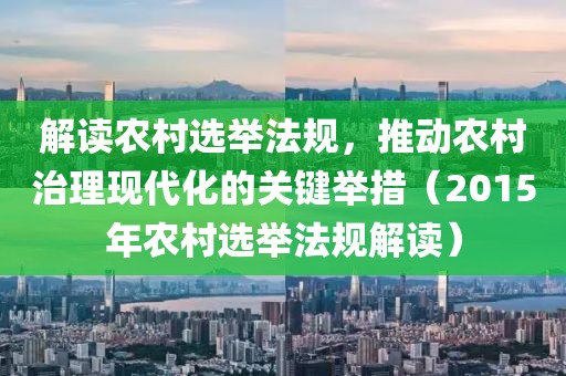 解读农村选举法规，推动农村治理现代化的关键举措（2015年农村选举法规解读）