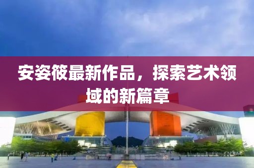 安姿筱最新作品，探索艺术领域的新篇章