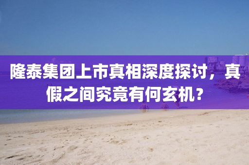 隆泰集团上市真相深度探讨，真假之间究竟有何玄机？