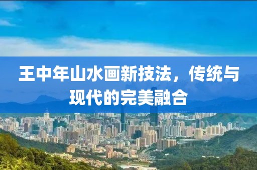 王中年山水画新技法，传统与现代的完美融合