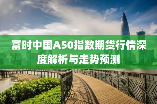 富时中国A50指数期货行情深度解析与走势预测