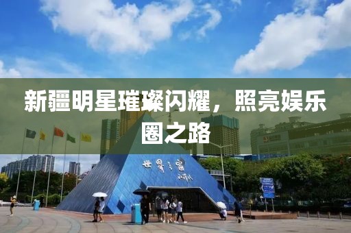 新疆明星璀璨闪耀，照亮娱乐圈之路