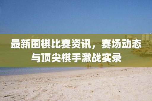 最新围棋比赛资讯，赛场动态与顶尖棋手激战实录