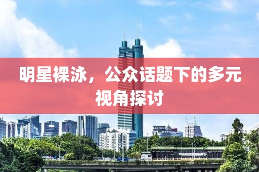 明星裸泳，公众话题下的多元视角探讨