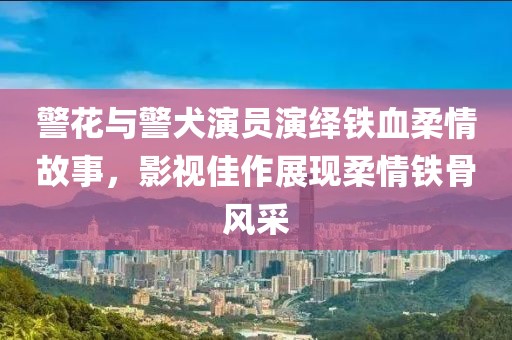 警花与警犬演员演绎铁血柔情故事，影视佳作展现柔情铁骨风采