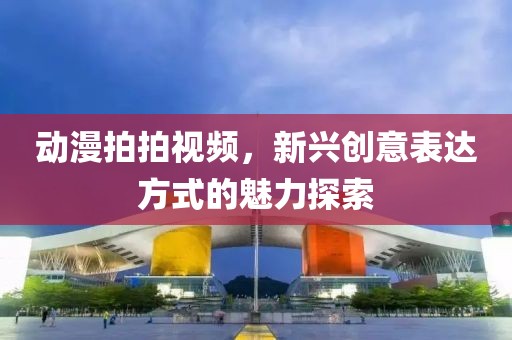 动漫拍拍视频，新兴创意表达方式的魅力探索