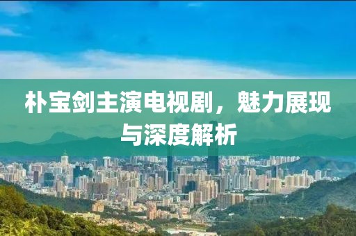朴宝剑主演电视剧，魅力展现与深度解析