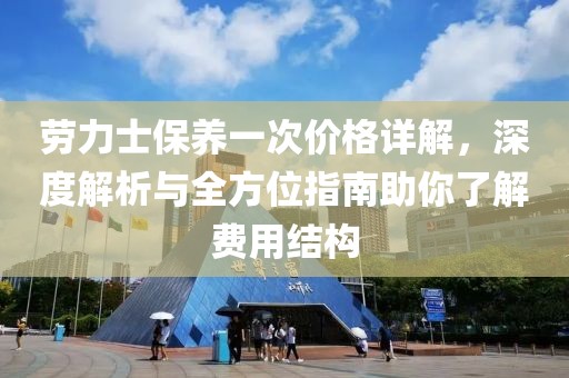 劳力士保养一次价格详解，深度解析与全方位指南助你了解费用结构