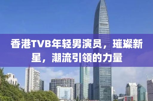 香港TVB年轻男演员，璀璨新星，潮流引领的力量