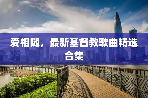 爱相随，最新基督教歌曲精选合集