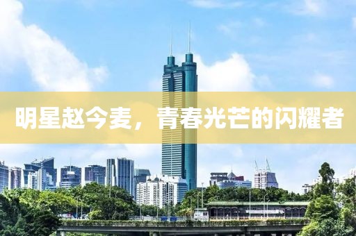 明星赵今麦，青春光芒的闪耀者